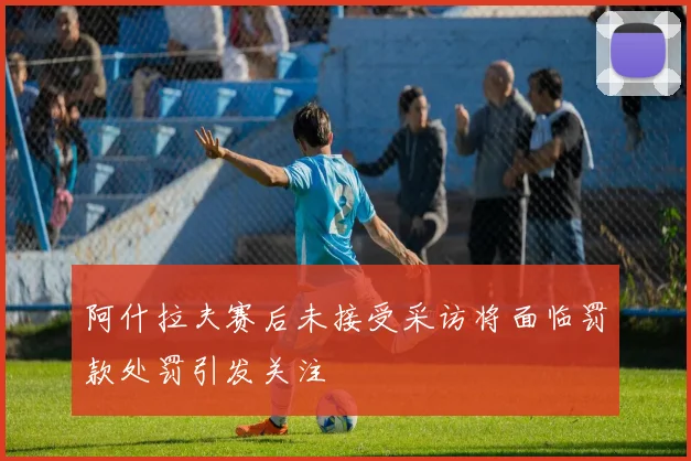 阿什拉夫赛后未接受采访将面临罚款处罚引发关注