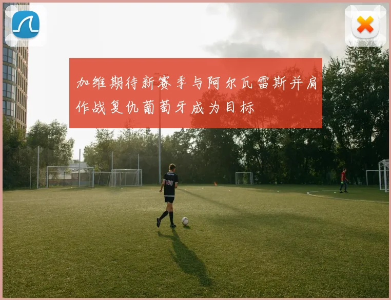 加维期待新赛季与阿尔瓦雷斯并肩作战复仇葡萄牙成为目标
