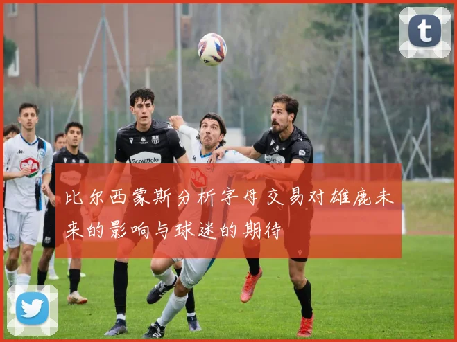 比尔西蒙斯分析字母交易对雄鹿未来的影响与球迷的期待