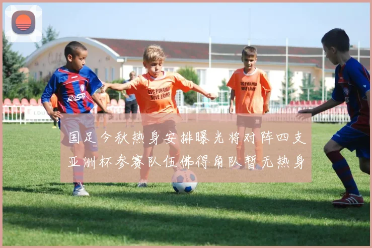 国足今秋热身安排曝光将对阵四支亚洲杯参赛队伍佛得角队暂无热身计划