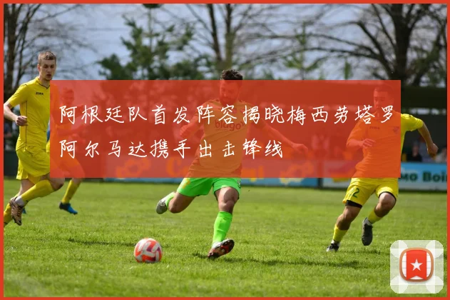 阿根廷队首发阵容揭晓梅西劳塔罗阿尔马达携手出击锋线