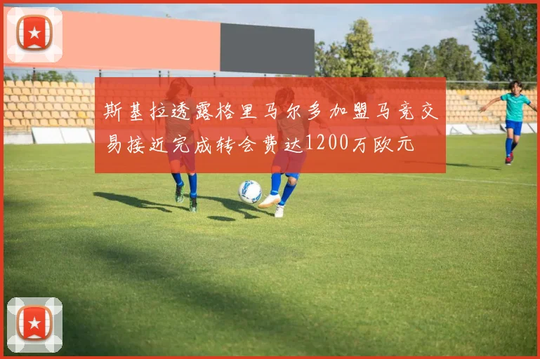斯基拉透露格里马尔多加盟马竞交易接近完成转会费达1200万欧元