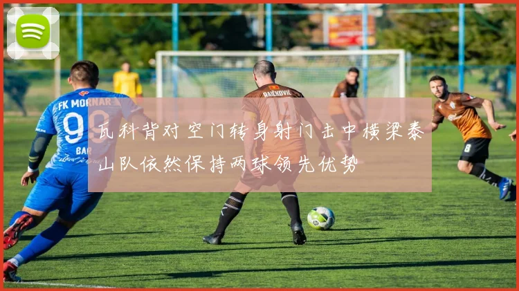 瓦科背对空门转身射门击中横梁泰山队依然保持两球领先优势