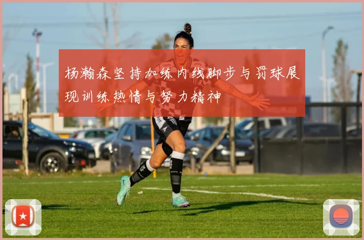 杨瀚森坚持加练内线脚步与罚球展现训练热情与努力精神