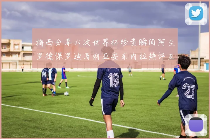 梅西分享六次世界杯珍贵瞬间阿圭罗德保罗迪马利亚安东内拉热评互动