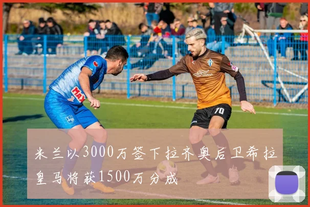 米兰以3000万签下拉齐奥后卫希拉皇马将获1500万分成