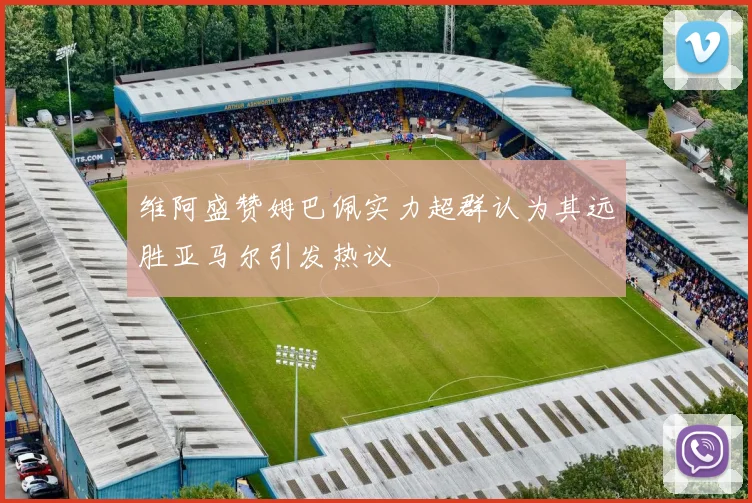 维阿盛赞姆巴佩实力超群认为其远胜亚马尔引发热议