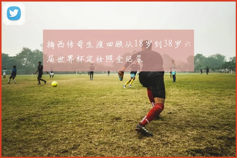 梅西传奇生涯回顾从18岁到38岁六届世界杯定妆照全记录