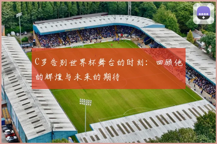 C罗告别世界杯舞台的时刻：回顾他的辉煌与未来的期待